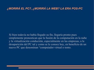 ¿MORIRÁ EL PC?, ¿MORIRÁ LA WEB? LA ERA POS-PC
Si bien todavía no había llegado su fin, llegaría pronto pues
simplemente pronostican que la fusión de la computación en la nube
y la virtualización conducirán, especialmente en las empresas, a la
desaparición del PC tal y como se le conoce hoy, en beneficio de un
nuevo PC que denominan “computador virtual o tonto.
 
