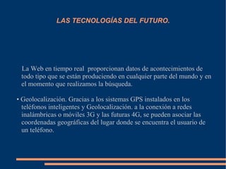 LAS TECNOLOGÍAS DEL FUTURO.
La Web en tiempo real proporcionan datos de acontecimientos de
todo tipo que se están produciendo en cualquier parte del mundo y en
el momento que realizamos la búsqueda.
• Geolocalización. Gracias a los sistemas GPS instalados en los
teléfonos inteligentes y Geolocalización. a la conexión a redes
inalámbricas o móviles 3G y las futuras 4G, se pueden asociar las
coordenadas geográficas del lugar donde se encuentra el usuario de
un teléfono.
 