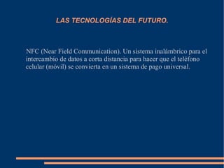 LAS TECNOLOGÍAS DEL FUTURO.
NFC (Near Field Communication). Un sistema inalámbrico para el
intercambio de datos a corta distancia para hacer que el teléfono
celular (móvil) se convierta en un sistema de pago universal.
 