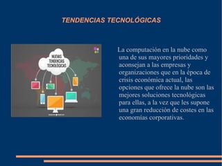 TENDENCIAS TECNOLÓGICAS
La computación en la nube como
una de sus mayores prioridades y
aconsejan a las empresas y
organizaciones que en la época de
crisis económica actual, las
opciones que ofrece la nube son las
mejores soluciones tecnológicas
para ellas, a la vez que les supone
una gran reducción de costes en las
economías corporativas.
 