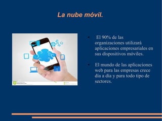 La nube móvil.
● El 90% de las
organizaciones utilizará
aplicaciones empresariales en
sus dispositivos móviles.
● El mundo de las aplicaciones
web para las empresas crece
día a día y para todo tipo de
sectores.
 