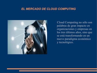 EL MERCADO DE CLOUD COMPUTING
Cloud Computing no sólo son
palabras de gran impacto en
organizaciones y empresas en
los tres últimos años, sino que
se está transformando en un
nuevo paradigma económico
y tecnológico.
 
