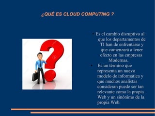 ¿QUÉ ES CLOUD COMPUTING ?
● Es el cambio disruptivo al
que los departamentos de
TI han de enfrentarse y
que comenzará a tener
efecto en las empresas
Modernas.
● Es un término que
representa un nuevo
modelo de informática y
que muchos analistas
consideran puede ser tan
relevante como la propia
Web y un sinónimo de la
propia Web.
 