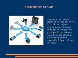 DEFINICIÓN DE LA NUBE
Un modelo que permite el
acceso bajo demanda a través
de la red a un conjunto
compartido de recursos de
computación configurables
que se pueden aprovisionar
rápidamente con el mínimo
esfuerzo de gestión o
interacción del proveedor del
servicios.
 