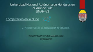 Universidad Nacional Autónoma de Honduras en
el Valle de Sula
UNAH-VS
YARLENY SARAHÍ PÉREZ MALDONADO
20102006282
 PERSPECTIVAS DE LA TECNOLOGIA INFORMATICA
Computación en la Nube
 