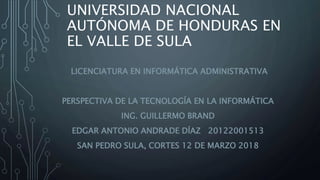 UNIVERSIDAD NACIONAL
AUTÓNOMA DE HONDURAS EN
EL VALLE DE SULA
LICENCIATURA EN INFORMÁTICA ADMINISTRATIVA
PERSPECTIVA DE LA TECNOLOGÍA EN LA INFORMÁTICA
ING. GUILLERMO BRAND
EDGAR ANTONIO ANDRADE DÍAZ 20122001513
SAN PEDRO SULA, CORTES 12 DE MARZO 2018
 
