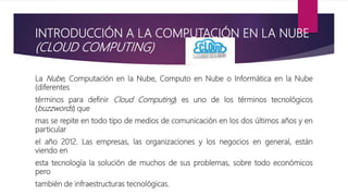 INTRODUCCIÓN A LA COMPUTACIÓN EN LA NUBE
(CLOUD COMPUTING)
La Nube, Computación en la Nube, Computo en Nube o Informática en la Nube
(diferentes
términos para definir Cloud Computing) es uno de los términos tecnológicos
(buzzwords) que
mas se repite en todo tipo de medios de comunicación en los dos últimos años y en
particular
el año 2012. Las empresas, las organizaciones y los negocios en general, están
viendo en
esta tecnología la solución de muchos de sus problemas, sobre todo económicos
pero
también de infraestructuras tecnológicas.
 