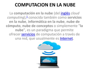 COMPUTACION EN LA NUBE
La computación en la nube (del inglés cloud
computing),1​ conocida también como servicios
en la nube, informática en la nube, nube de
cómputo, nube de conceptos o simplemente "la
nube", es un paradigma que permite
ofrecer servicios de computación a través de
una red, que usualmente es Internet.
 