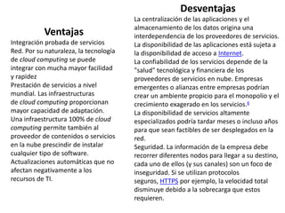 Ventajas
Integración probada de servicios
Red. Por su naturaleza, la tecnología
de cloud computing se puede
integrar con mucha mayor facilidad
y rapidez
Prestación de servicios a nivel
mundial. Las infraestructuras
de cloud computing proporcionan
mayor capacidad de adaptación.
Una infraestructura 100% de cloud
computing permite también al
proveedor de contenidos o servicios
en la nube prescindir de instalar
cualquier tipo de software.
Actualizaciones automáticas que no
afectan negativamente a los
recursos de TI.
Desventajas
La centralización de las aplicaciones y el
almacenamiento de los datos origina una
interdependencia de los proveedores de servicios.
La disponibilidad de las aplicaciones está sujeta a
la disponibilidad de acceso a Internet.
La confiabilidad de los servicios depende de la
"salud" tecnológica y financiera de los
proveedores de servicios en nube. Empresas
emergentes o alianzas entre empresas podrían
crear un ambiente propicio para el monopolio y el
crecimiento exagerado en los servicios.6
La disponibilidad de servicios altamente
especializados podría tardar meses o incluso años
para que sean factibles de ser desplegados en la
red.
Seguridad. La información de la empresa debe
recorrer diferentes nodos para llegar a su destino,
cada uno de ellos (y sus canales) son un foco de
inseguridad. Si se utilizan protocolos
seguros, HTTPS por ejemplo, la velocidad total
disminuye debido a la sobrecarga que estos
requieren.
 