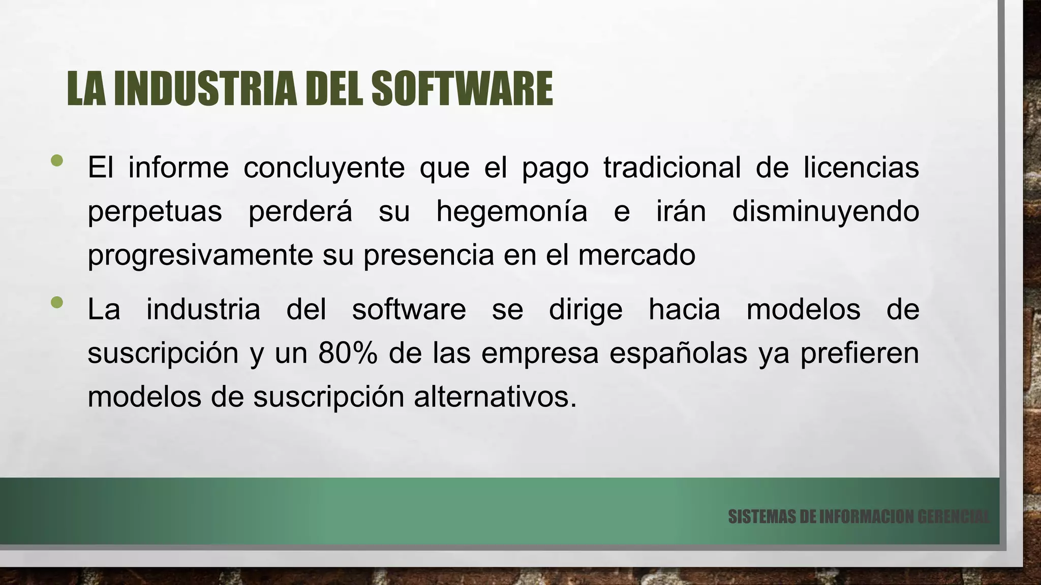 LA INDUSTRIA DEL SOFTWARE
• El informe concluyente que el pago tradicional de licencias
perpetuas perderá su hegemonía e irán disminuyendo
progresivamente su presencia en el mercado
• La industria del software se dirige hacia modelos de
suscripción y un 80% de las empresa españolas ya prefieren
modelos de suscripción alternativos.
SISTEMAS DE INFORMACION GERENCIAL
 