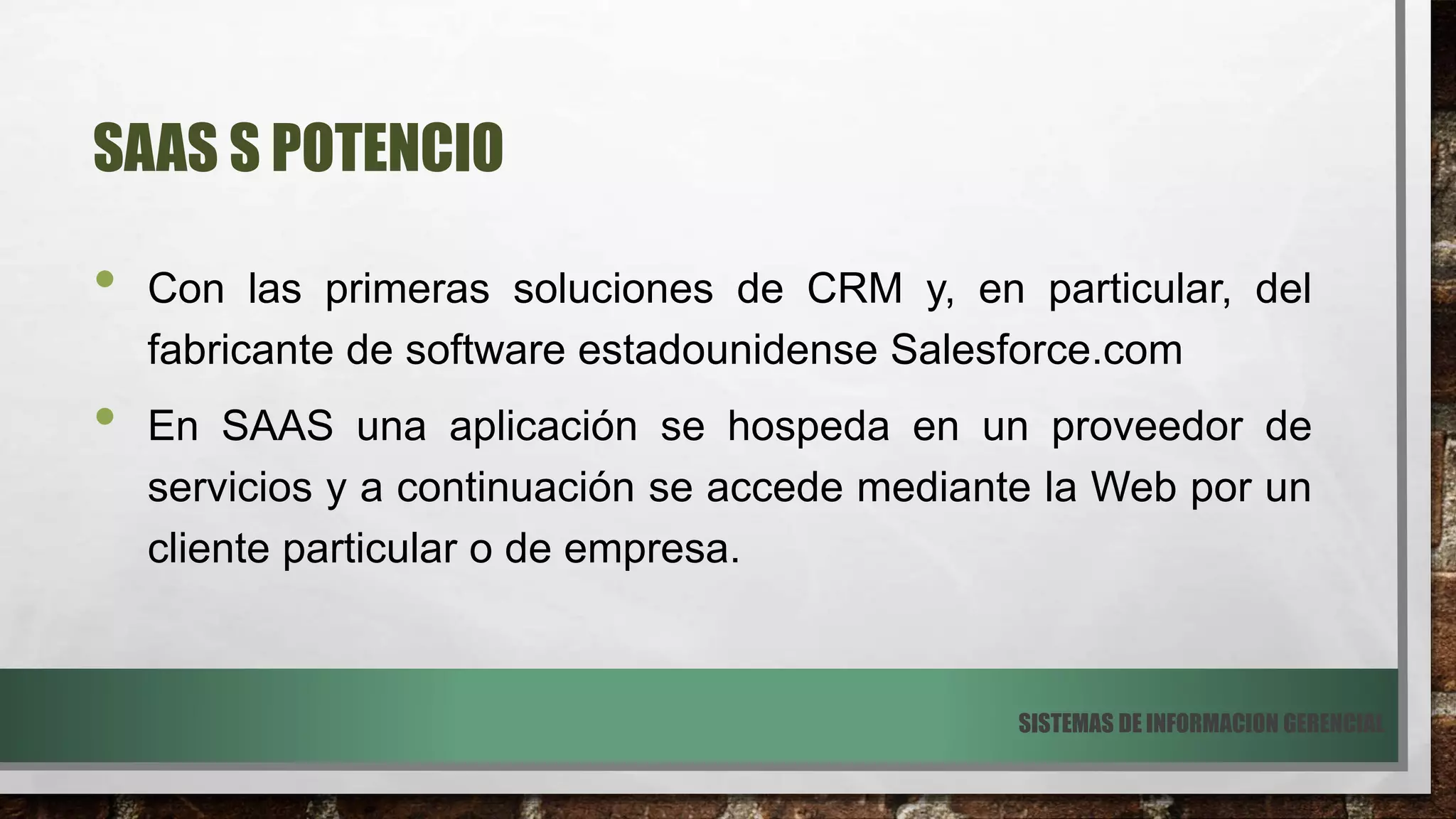 SAAS S POTENCIO
• Con las primeras soluciones de CRM y, en particular, del
fabricante de software estadounidense Salesforce.com
• En SAAS una aplicación se hospeda en un proveedor de
servicios y a continuación se accede mediante la Web por un
cliente particular o de empresa.
SISTEMAS DE INFORMACION GERENCIAL
 