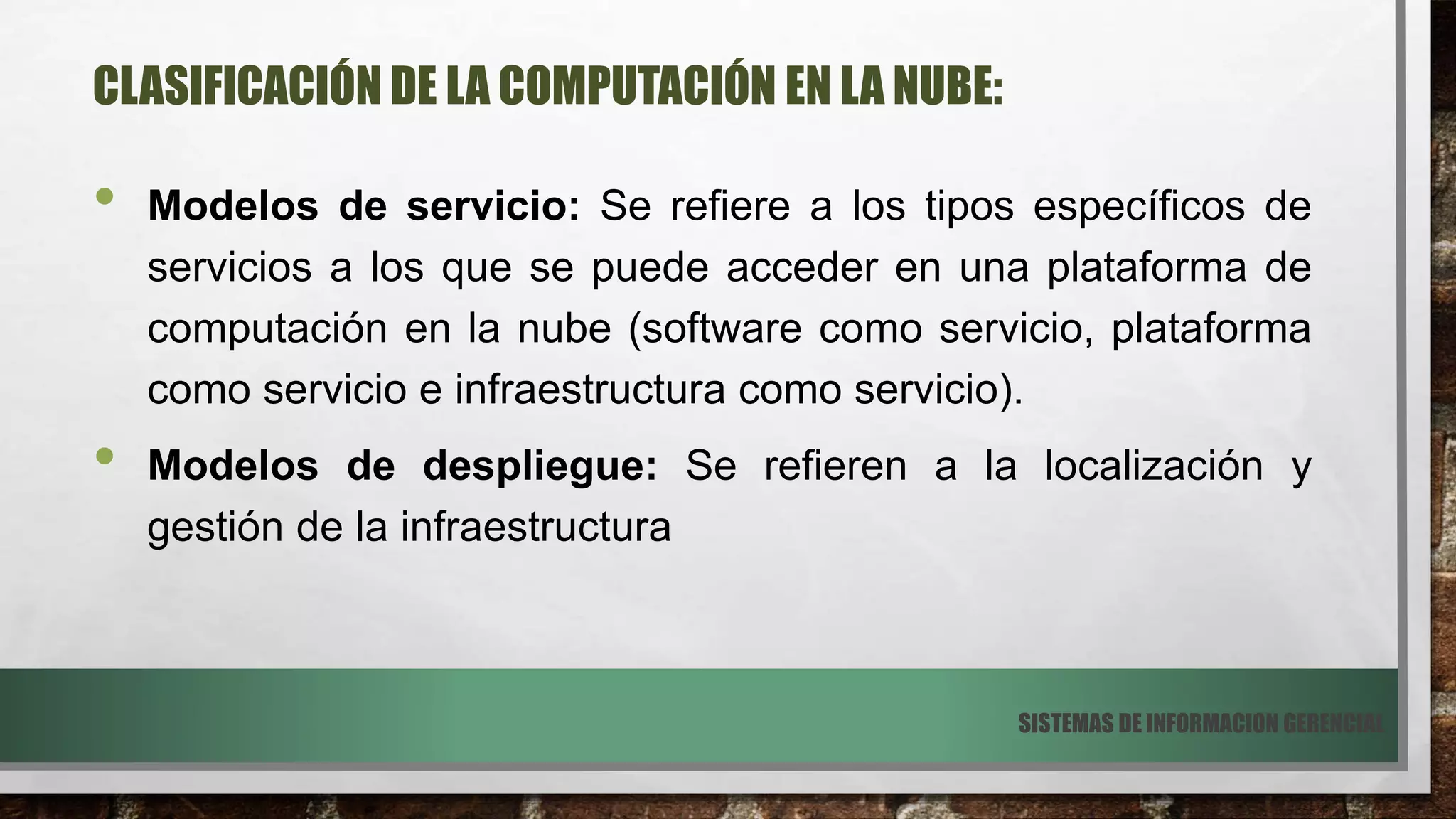 CLASIFICACIÓN DE LA COMPUTACIÓN EN LA NUBE:
• Modelos de servicio: Se refiere a los tipos específicos de
servicios a los que se puede acceder en una plataforma de
computación en la nube (software como servicio, plataforma
como servicio e infraestructura como servicio).
• Modelos de despliegue: Se refieren a la localización y
gestión de la infraestructura
SISTEMAS DE INFORMACION GERENCIAL
 