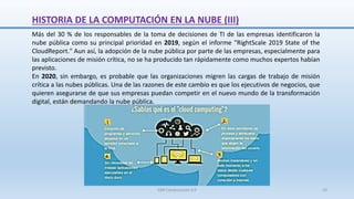 HISTORIA DE LA COMPUTACIÓN EN LA NUBE (III)
Más del 30 % de los responsables de la toma de decisiones de TI de las empresas identificaron la
nube pública como su principal prioridad en 2019, según el informe "RightScale 2019 State of the
CloudReport." Aun así, la adopción de la nube pública por parte de las empresas, especialmente para
las aplicaciones de misión crítica, no se ha producido tan rápidamente como muchos expertos habían
previsto.
En 2020, sin embargo, es probable que las organizaciones migren las cargas de trabajo de misión
crítica a las nubes públicas. Una de las razones de este cambio es que los ejecutivos de negocios, que
quieren asegurarse de que sus empresas puedan competir en el nuevo mundo de la transformación
digital, están demandando la nube pública.
SJM Computación 4.0 10
 