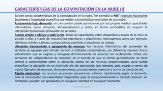 CARACTERÍSTICAS DE LA COMPUTACIÓN EN LA NUBE (I)
Existen varias características de la computación en la nube, Por ejemplo la NIST (Instituto Nacional de
Estándares y Tecnología) especifica que existen características esenciales de una nube:
Autoservicio bajo demanda: un consumidor puede aprovisionar por sus propios medios capacidades
informáticas, como cómputo, almacenamiento y redes, en forma automática sin requerir la
interacción humana del proveedor de servicios.
Acceso amplio y ubícuo a toda la red: todas las capacidades están disponibles a través de la red y se
accede a ellas a través de mecanismos estándares y plataformas heterogéneas como por ejemplo:
teléfonos móviles, tabletas, computadoras portátiles y estaciones de trabajo.
Ubicación transparente y agrupación de recursos: los recursos informáticos del proveedor de
servicios se agrupan para brindar servicio a múltiples consumidores, con diferentes recursos físicos
virtualizados que se asignan y reasignan dinámicamente de acuerdo con la demanda. Existe una
sensación de independencia de ubicación en el sentido de que el cliente generalmente no tiene
control o conocimiento sobre la ubicación exacta de los recursos proporcionados, pero puede
especificar la ubicación en un nivel más alto de abstracción (por ejemplo, país, estado o centro de
datos). Ejemplos de recursos: almacenamiento, procesamiento, memoria y ancho de banda de red.
Rápida elasticidad: los recursos se pueden aprovisionar y liberar rápidamente según la demanda.
Para el consumidor, las capacidades disponibles para el aprovisionamiento a menudo parecen ser
ilimitadas y pueden ser apropiadas en cualquier cantidad en cualquier momento.
SJM Computación 4.0 12
 