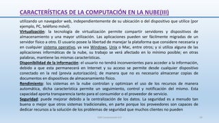 CARACTERÍSTICAS DE LA COMPUTACIÓN EN LA NUBE(III)
utilizando un navegador web, independientemente de su ubicación o del dispositivo que utilice (por
ejemplo, PC, teléfono móvil).
Virtualización: la tecnología de virtualización permite compartir servidores y dispositivos de
almacenamiento y una mayor utilización. Las aplicaciones pueden ser fácilmente migradas de un
servidor físico a otro. El usuario posee la libertad de manejar la plataforma que considere necesaria y
en cualquier sistema operativo, ya sea Windows, Unix o Mac, entre otros; y si utiliza alguna de las
aplicaciones informáticas de la nube, su trabajo se verá afectado en lo mínimo posible; en otras
palabras, mantiene las mismas características.
Disponibilidad de la información: el usuario no tendrá inconvenientes para acceder a la información,
debido a que esta permanecerá en Internet y su acceso se permite desde cualquier dispositivo
conectado en la red (previa autorización); de manera que no es necesario almacenar copias de
documentos en dispositivos de almacenamiento físico.
Rendimiento: los sistemas en la nube controlan y optimizan el uso de los recursos de manera
automática, dicha característica permite un seguimiento, control y notificación del mismo. Esta
capacidad aporta transparencia tanto para el consumidor o el proveedor de servicio.
Seguridad: puede mejorar debido a la centralización de los datos. La seguridad es a menudo tan
buena o mejor que otros sistemas tradicionales, en parte porque los proveedores son capaces de
dedicar recursos a la solución de los problemas de seguridad que muchos clientes no pueden
SJM Computación 4.0 14
 