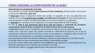 CÓMO FUNCIONA LA COMPUTACIÓN EN LA NUBE?
Cómo funciona la computación en la nube
Para entender con mayor facilidad cómo funciona el cloud computing, podemos dividir su estructura
en dos partes: front end y back end.
El front end (incluye el dispositivo cliente que accede, el navegador, la red y las aplicaciones de
software en la nube) es todo lo que es visible y accesible para los usuarios. El front end permite a los
usuarios guardar y acceder a la data almacenada en la nube por medio de una aplicación.
El back end es lo principal de la computación en la nube y responsable de todo el trabajo.
Se trata de todo lo que permanece fuera de la vista del usuario y comprende los servidores,
computadoras, bases de datos y centrales de servidores físicos que la nube funcione.
El back end funciona como un repositorio que almacena los datos a los que accede el front end.
Ambas caras, front end y back end, pueden encontrarse a kilómetros de distancia, por lo que se
conectan por medio del internet. Asimismo, se hace uso de softwares y middleware para conectar de
forma fluida a los dispositivos y computadoras enlazadas por medio de la nube.
Las comunicaciones entre los extremos delantero y trasero son gestionadas por un servidor central.
El servidor central se basa en protocolos para facilitar el intercambio de datos.
El servidor central utiliza tanto software como middleware para gestionar la conectividad entre los
diferentes dispositivos de los clientes y los servidores en la nube.
Normalmente, habrá un servidor dedicado para cada aplicación individual.
SJM Computación 4.0 16
 