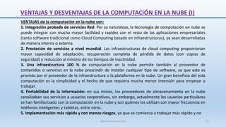 VENTAJAS Y DESVENTAJAS DE LA COMPUTACIÓN EN LA NUBE (I)
VENTAJAS de la computación en la nube son:
1. Integración probada de servicios Red. Por su naturaleza, la tecnología de computación en nube se
puede integrar con mucha mayor facilidad y rapidez con el resto de las aplicaciones empresariales
(tanto software tradicional como Cloud Computing basado en infraestructuras), ya sean desarrolladas
de manera interna o externa.
2. Prestación de servicios a nivel mundial. Las infraestructuras de cloud computing proporcionan
mayor capacidad de adaptación, recuperación completa de pérdida de datos (con copias de
seguridad) y reducción al mínimo de los tiempos de inactividad.
3. Una infraestructura 100 % de computación en la nube permite también al proveedor de
contenidos o servicios en la nube prescindir de instalar cualquier tipo de software, ya que este es
provisto por el proveedor de la infraestructura o la plataforma en la nube. Un gran beneficio del esta
computación es la simplicidad y el hecho de que requiera mucha menor inversión para empezar a
trabajar.
4. Portabilidad de la información: en sus inicios, los proveedores de almacenamiento en la nube
canalizaban sus servicios a usuarios corporativos, sin embargo, actualmente los usuarios particulares
se han familiarizado con la computación en la nube y son quienes los utilizan con mayor frecuencia en
teléfonos inteligentes y tabletas, entre otros.
5. Implementación más rápida y con menos riesgos, ya que se comienza a trabajar más rápido y no
SJM Computación 4.0 17
 