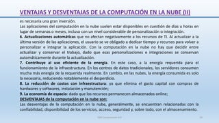 VENTAJAS Y DESVENTAJAS DE LA COMPUTACIÓN EN LA NUBE (II)
es necesaria una gran inversión.
Las aplicaciones del computación en la nube suelen estar disponibles en cuestión de días u horas en
lugar de semanas o meses, incluso con un nivel considerable de personalización o integración.
6. Actualizaciones automáticas que no afectan negativamente a los recursos de TI. Al actualizar a la
última versión de las aplicaciones, el usuario se ve obligado a dedicar tiempo y recursos para volver a
personalizar e integrar la aplicación. Con la computación en la nube no hay que decidir entre
actualizar y conservar el trabajo, dado que esas personalizaciones e integraciones se conservan
automáticamente durante la actualización.
7. Contribuye al uso eficiente de la energía. En este caso, a la energía requerida para el
funcionamiento de la infraestructura. En los centros de datos tradicionales, los servidores consumen
mucha más energía de la requerida realmente. En cambio, en las nubes, la energía consumida es solo
la necesaria, reduciendo notablemente el desperdicio.
8. La reducción de costos con infraestructura: ya que elimina el gasto capital con compras de
hardwares y softwares, instalación y manutención;
9. La economía de espacio: dado que los recursos permanecen almacenados online;
DESVENTAJAS de la computación en la nube son:
Las desventajas de la computación en la nube, generalmente, se encuentran relacionadas con la
confiabilidad, disponibilidad de los servicios, acceso, seguridad y, sobre todo, con el almacenamiento.
SJM Computación 4.0 18
 