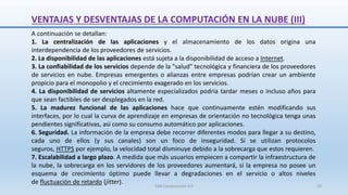 VENTAJAS Y DESVENTAJAS DE LA COMPUTACIÓN EN LA NUBE (III)
A continuación se detallan:
1. La centralización de las aplicaciones y el almacenamiento de los datos origina una
interdependencia de los proveedores de servicios.
2. La disponibilidad de las aplicaciones está sujeta a la disponibilidad de acceso a Internet.
3. La confiabilidad de los servicios depende de la "salud" tecnológica y financiera de los proveedores
de servicios en nube. Empresas emergentes o alianzas entre empresas podrían crear un ambiente
propicio para el monopolio y el crecimiento exagerado en los servicios.
4. La disponibilidad de servicios altamente especializados podría tardar meses o incluso años para
que sean factibles de ser desplegados en la red.
5. La madurez funcional de las aplicaciones hace que continuamente estén modificando sus
interfaces, por lo cual la curva de aprendizaje en empresas de orientación no tecnológica tenga unas
pendientes significativas, así como su consumo automático por aplicaciones.
6. Seguridad. La información de la empresa debe recorrer diferentes modos para llegar a su destino,
cada uno de ellos (y sus canales) son un foco de inseguridad. Si se utilizan protocolos
seguros, HTTPS por ejemplo, la velocidad total disminuye debido a la sobrecarga que estos requieren.
7. Escalabilidad a largo plazo. A medida que más usuarios empiecen a compartir la infraestructura de
la nube, la sobrecarga en los servidores de los proveedores aumentará, si la empresa no posee un
esquema de crecimiento óptimo puede llevar a degradaciones en el servicio o altos niveles
de fluctuación de retardo (jitter).
SJM Computación 4.0 19
 