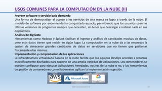 USOS COMUNES PARA LA COMPUTACIÓN EN LA NUBE (II)
Proveer software y servicio bajo demanda
Una forma de democratizar el acceso a los servicios de una marca se logra a través de la nube. El
modelo de software por encomienda ha conquistado espacio, permitiendo que los usuarios usen las
últimas versiones de programas siempre que necesiten, sin tener que descargar e instalar nada en sus
dispositivos.
Análisis de Big Data
Herramientas como Hadoop y Splunk facilitan el ingreso y análisis de cantidades masivas de datos,
pero esos datos tienen que residir en algún lugar. La computación en la nube da a las empresas la
opción de almacenar grandes cantidades de datos en servidores que no tienen que gestionar
físicamente ellas mismas.
Implementación y comprobación de las aplicaciones
La infraestructura virtualizada basada en la nube facilita que los equipos DevOps accedan a recursos
específicamente diseñados para soporte de una amplia variedad de aplicaciones. Los contenedores se
pueden configurar para ejecutar aplicaciones heredadas, nativas de la nube o no, y las herramientas
de gestión de contenedores como Kubernetes agilizan la implementación y gestión.
SJM Computación 4.0 22
 