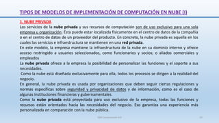 1. NUBE PRIVADA
Los servicios de la nube privada y sus recursos de computación son de uso exclusivo para una sola
empresa u organización. Ésta puede estar localizada físicamente en el centro de datos de la compañía
o en el centro de datos de un proveedor del producto. En concreto, la nube privada es aquella en los
cuales los servicios e infraestructura se mantienen en una red privada.
En este modelo, la empresa mantiene la infraestructura de la nube en su dominio interno y ofrece
acceso restringido a usuarios seleccionados, como funcionarios y socios; o aliados comerciales y
empleados
La nube privada ofrece a la empresa la posibilidad de personalizar las funciones y el soporte a sus
necesidades.
Como la nube está diseñada exclusivamente para ella, todos los procesos se dirigen a la realidad del
negocio.
En general, la nube privada es usada por organizaciones que deben seguir ciertas regulaciones y
normas específicas sobre seguridad y privacidad de datos y de información, como es el caso de
algunas instituciones financieras y gubernamentales.
Como la nube privada está proyectada para uso exclusivo de la empresa, todas las funciones y
recursos están orientados hacia las necesidades del negocio. Eso garantiza una experiencia más
personalizada en comparación con la nube pública.
TIPOS DE MODELOS DE IMPLEMENTACIÓN DE COMPUTACIÓN EN NUBE (I)
SJM Computación 4.0 23
 