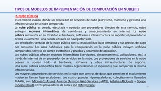 2. NUBE PÚBLICA
es el modelo clásico, donde un proveedor de servicios de nube (CSP) tiene, mantiene y gestiona una
infraestructura de la nube compartida.
La nube pública es creada, ejecutada y operada por proveedores directos de este servicio, estos
entregan recursos informáticos de servidores y almacenamiento en internet. La nube
pública suministra en su totalidad el hardware, software e infraestructura de soporte; el proveedor le
brinda usualmente una cuenta a través de navegador web.
Las principales ventajas de la nube pública son su escalabilidad bajo demanda y sus precios de pago
por consumo. Los usos habituales para la computación en la nube pública incluyen archivos
compartidos, servicio de correo electrónico y prueba y desarrollo de aplicación.
Las nubes públicas ofrecen recursos informáticos (servidores, almacenamiento, aplicaciones, etc.) a
través de Internet de un proveedor de servicios en la nube. Los proveedores de servicios en la nube
poseen y operan todo el hardware, software y otras infraestructuras de soporte.
Una nube pública compartida tiene muchas organizaciones (o inquilinos) que comparten la misma
infraestructura.
Los mayores proveedores de servicios en la nube con centros de datos que permiten el escalamiento
masivo se llaman hiperescaladores. Los cuatro grandes hiperescaladores, colectivamente llamados
MAAGs, son: Microsoft (Azure), Amazon (Amazon Web Services o AWS), Alibaba (Alicloud), y Google
(Google Cloud). Otros proveedores de nubes son IBM y Oracle.
TIPOS DE MODELOS DE IMPLEMENTACIÓN DE COMPUTACIÓN EN NUBE(III)
SJM Computación 4.0 25
 