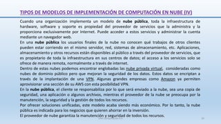 Cuando una organización implementa un modelo de nube pública, toda la infraestructura de
hardware, software y soporte es propiedad del proveedor de servicios que la administra y la
proporciona exclusivamente por Internet. Puede acceder a estos servicios y administrar la cuenta
mediante un navegador web.
En una nube pública los usuarios finales de la nube no conocen qué trabajos de otros clientes
pueden estar corriendo en el mismo servidor, red, sistemas de almacenamiento, etc. Aplicaciones,
almacenamiento y otros recursos están disponibles al público a través del proveedor de servicios, que
es propietario de toda la infraestructura en sus centros de datos; el acceso a los servicios solo se
ofrece de manera remota, normalmente a través de internet.
Dentro de estas nubes podemos encontrar englobadas las nube privada virtual, consideradas como
nubes de dominio público pero que mejoran la seguridad de los datos. Estos datos se encriptan a
través de la implantación de una VPN. Algunas grandes empresas como Amazon ya permiten
aprovisionar una sección de su AWS con esta posibilidad VPN.
En la nube pública, el cliente se responsabiliza por lo que será enviado a la nube, sea una copia de
seguridad, una aplicación o algunos archivos, mientras el proveedor de la nube se preocupa por la
manutención, la seguridad y la gestión de todos los recursos.
Por ofrecer soluciones unificadas, este modelo acaba siendo más económico. Por lo tanto, la nube
pública es indicada para los negocios que quieren ahorrar en la inversión.
El proveedor de nube garantiza la manutención y seguridad de todos los recursos.
TIPOS DE MODELOS DE IMPLEMENTACIÓN DE COMPUTACIÓN EN NUBE (IV)
SJM Computación 4.0 26
 