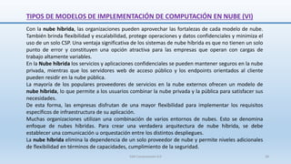 Con la nube híbrida, las organizaciones pueden aprovechar las fortalezas de cada modelo de nube.
También brinda flexibilidad y escalabilidad, protege operaciones y datos confidenciales y minimiza el
uso de un solo CSP. Una ventaja significativa de los sistemas de nube híbrida es que no tienen un solo
punto de error y constituyen una opción atractiva para las empresas que operan con cargas de
trabajo altamente variables.
En la Nube híbrida los servicios y aplicaciones confidenciales se pueden mantener seguros en la nube
privada, mientras que los servidores web de acceso público y los endpoints orientados al cliente
pueden residir en la nube pública.
La mayoría de los populares proveedores de servicios en la nube externos ofrecen un modelo de
nube híbrida, lo que permite a los usuarios combinar la nube privada y la pública para satisfacer sus
necesidades.
De esta forma, las empresas disfrutan de una mayor flexibilidad para implementar los requisitos
específicos de infraestructura de su aplicación.
Muchas organizaciones utilizan una combinación de varios entornos de nubes. Esto se denomina
enfoque de nubes híbridas. Para crear una verdadera arquitectura de nube híbrida, se debe
establecer una comunicación u orquestación entre los distintos despliegues.
La nube híbrida elimina la dependencia de un solo proveedor de nube y permite niveles adicionales
de flexibilidad en términos de capacidades, cumplimiento de la seguridad.
TIPOS DE MODELOS DE IMPLEMENTACIÓN DE COMPUTACIÓN EN NUBE (VI)
SJM Computación 4.0 28
 