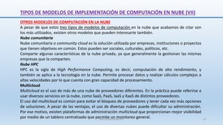 OTROS MODELOS DE COMPUTACIÓN EN LA NUBE
A pesar de que estos tres tipos de modelos de computación en la nube que acabamos de citar son
los más utilizados, existen otros modelos que pueden interesarte también.
Nube comunitaria
Nube comunitaria o community cloud es la solución utilizada por empresas, instituciones o proyectos
que tienen objetivos en común. Estos pueden ser sociales, culturales, políticos, etc.
Comparte algunas características de la nube privada, ya que generalmente la gestionan las mismas
empresas que la comparten.
Nube HPC
HPC es la sigla de High Performance Computing, es decir, computación de alto rendimiento, y
también se aplica a la tecnología en la nube. Permite procesar datos y realizar cálculos complejos a
altas velocidades por lo que cuenta con gran capacidad de procesamiento.
Multicloud
Multicloud es el uso de más de una nube de proveedores diferentes. En la práctica puede referirse a
usar diversos servicios en la nube, como SaaS, PaaS, IaaS y XaaS de distintos proveedores.
El uso del multicloud es común para evitar el bloqueo de proveedores y tener cada vez más opciones
de soluciones. A pesar de las ventajas, el uso de diversas nubes puede dificultar su administración.
Por ese motivo, existen plataformas de administración multicloud que proporcionan mejor visibilidad
por medio de un tablero centralizado que permite un monitoreo general.
TIPOS DE MODELOS DE IMPLEMENTACIÓN DE COMPUTACIÓN EN NUBE (VII)
SJM Computación 4.0 29
 