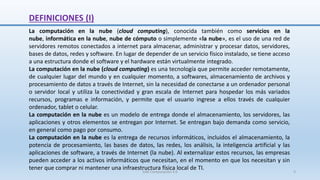 DEFINICIONES (I)
La computación en la nube (cloud computing), conocida también como servicios en la
nube, informática en la nube, nube de cómputo o simplemente «la nube», es el uso de una red de
servidores remotos conectados a internet para almacenar, administrar y procesar datos, servidores,
bases de datos, redes y software. En lugar de depender de un servicio físico instalado, se tiene acceso
a una estructura donde el software y el hardware están virtualmente integrado.
La computación en la nube (cloud computing) es una tecnología que permite acceder remotamente,
de cualquier lugar del mundo y en cualquier momento, a softwares, almacenamiento de archivos y
procesamiento de datos a través de Internet, sin la necesidad de conectarse a un ordenador personal
o servidor local y utiliza la conectividad y gran escala de Internet para hospedar los más variados
recursos, programas e información, y permite que el usuario ingrese a ellos través de cualquier
ordenador, tablet o celular.
La computación en la nube es un modelo de entrega donde el almacenamiento, los servidores, las
aplicaciones y otros elementos se entregan por Internet. Se entregan bajo demanda como servicio,
en general como pago por consumo.
La computación en la nube es la entrega de recursos informáticos, incluidos el almacenamiento, la
potencia de procesamiento, las bases de datos, las redes, los análisis, la inteligencia artificial y las
aplicaciones de software, a través de Internet (la nube). Al externalizar estos recursos, las empresas
pueden acceder a los activos informáticos que necesitan, en el momento en que los necesitan y sin
tener que comprar ni mantener una infraestructura física local de TI.
SJM Computación 4.0 3
 
