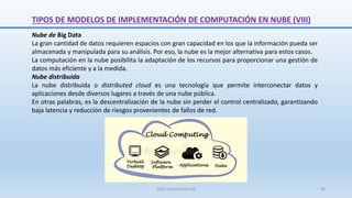 Nube de Big Data
La gran cantidad de datos requieren espacios con gran capacidad en los que la información pueda ser
almacenada y manipulada para su análisis. Por eso, la nube es la mejor alternativa para estos casos.
La computación en la nube posibilita la adaptación de los recursos para proporcionar una gestión de
datos más eficiente y a la medida.
Nube distribuida
La nube distribuida o distributed cloud es una tecnología que permite interconectar datos y
aplicaciones desde diversos lugares a través de una nube pública.
En otras palabras, es la descentralización de la nube sin perder el control centralizado, garantizando
baja latencia y reducción de riesgos provenientes de fallos de red.
TIPOS DE MODELOS DE IMPLEMENTACIÓN DE COMPUTACIÓN EN NUBE (VIII)
SJM Computación 4.0 30
 