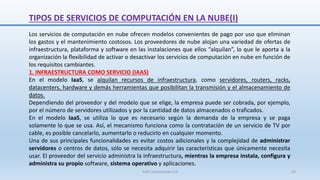 TIPOS DE SERVICIOS DE COMPUTACIÓN EN LA NUBE(I)
Los servicios de computación en nube ofrecen modelos convenientes de pago por uso que eliminan
los gastos y el mantenimiento costosos. Los proveedores de nube alojan una variedad de ofertas de
infraestructura, plataforma y software en las instalaciones que ellos “alquilan”, lo que le aporta a la
organización la flexibilidad de activar o desactivar los servicios de computación en nube en función de
los requisitos cambiantes.
1. INFRAESTRUCTURA COMO SERVICIO (IAAS)
En el modelo IaaS, se alquilan recursos de infraestructura, como servidores, routers, racks,
datacenters, hardware y demás herramientas que posibilitan la transmisión y el almacenamiento de
datos.
Dependiendo del proveedor y del modelo que se elige, la empresa puede ser cobrada, por ejemplo,
por el número de servidores utilizados y por la cantidad de datos almacenados o traficados.
En el modelo IaaS, se utiliza lo que es necesario según la demanda de la empresa y se paga
solamente lo que se usa. Así, el mecanismo funciona como la contratación de un servicio de TV por
cable, es posible cancelarlo, aumentarlo o reducirlo en cualquier momento.
Una de sus principales funcionalidades es evitar costos adicionales y la complejidad de administrar
servidores o centros de datos, sólo se necesita adquirir las características que únicamente necesita
usar. El proveedor del servicio administra la infraestructura, mientras la empresa instala, configura y
administra su propio software, sistema operativo y aplicaciones.
SJM Computación 4.0 33
 