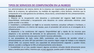Los administradores del sistema dentro de la empresa son responsables de gestionar las bases de
datos de la empresa, las aplicaciones, las medidas de seguridad y otros factores, mientras que la
computación en la nube gestiona los servidores, discos duros, conectividad de red y almacenamiento.
Ventajas de IaaS:
1. Mejoras en la recuperación ante desastres y continuidad del negocio: IaaS brinda alta
disponibilidad, continuidad y recuperación ante desastres sin costos adicionales mientras usted
puede acceder a sus datos.
2. Estabilidad y confiabilidad: con IaaS no se necesita mantener, actualizar software o hardware, o
solucionar problemas a lo interno del equipo, pues el proveedor del servicio es el encargado de la
infraestructura.
3. Adaptación a las condiciones del negocio: Disponibilidad ágil y rápida de los recursos para
adaptarse a los aumentos de demanda en las aplicaciones. Una vez vuelve a la normalidad la
situación, se reducen los recursos para no invertir recursos adicionales.
4. Los proveedores de IaaS, como AWS, suministran una instancia de servidor virtual y
almacenamiento, así como API que permiten a los usuarios migrar cargas de trabajo a una máquina
virtual (VM). Los usuarios tienen una capacidad de almacenamiento asignada y pueden iniciar,
detener, acceder y configurar la VM y el almacenamiento como deseen.
5. Escalabilidad: en un mes, puedes requerir algunos servidores virtuales donde almacenarás pocos
datos y tendrás poco tráfico, mientras que, al mes siguiente, puedes pedir el doble de recursos.
TIPOS DE SERVICIOS DE COMPUTACIÓN EN LA NUBE(II)
SJM Computación 4.0 34
 