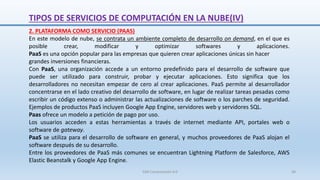 2. PLATAFORMA COMO SERVICIO (PAAS)
En este modelo de nube, se contrata un ambiente completo de desarrollo on demand, en el que es
posible crear, modificar y optimizar softwares y aplicaciones.
PaaS es una opción popular para las empresas que quieren crear aplicaciones únicas sin hacer
grandes inversiones financieras.
Con PaaS, una organización accede a un entorno predefinido para el desarrollo de software que
puede ser utilizado para construir, probar y ejecutar aplicaciones. Esto significa que los
desarrolladores no necesitan empezar de cero al crear aplicaciones. PaaS permite al desarrollador
concentrarse en el lado creativo del desarrollo de software, en lugar de realizar tareas pesadas como
escribir un código extenso o administrar las actualizaciones de software o los parches de seguridad.
Ejemplos de productos PaaS incluyen Google App Engine, servidores web y servidores SQL.
Paas ofrece un modelo a petición de pago por uso.
Los usuarios acceden a estas herramientas a través de internet mediante API, portales web o
software de gateway.
PaaS se utiliza para el desarrollo de software en general, y muchos proveedores de PaaS alojan el
software después de su desarrollo.
Entre los proveedores de PaaS más comunes se encuentran Lightning Platform de Salesforce, AWS
Elastic Beanstalk y Google App Engine.
TIPOS DE SERVICIOS DE COMPUTACIÓN EN LA NUBE(IV)
SJM Computación 4.0 36
 