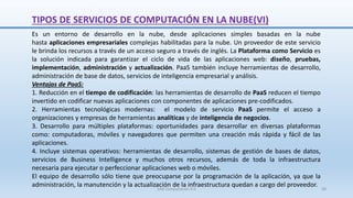 Es un entorno de desarrollo en la nube, desde aplicaciones simples basadas en la nube
hasta aplicaciones empresariales complejas habilitadas para la nube. Un proveedor de este servicio
le brinda los recursos a través de un acceso seguro a través de inglés. La Plataforma como Servicio es
la solución indicada para garantizar el ciclo de vida de las aplicaciones web: diseño, pruebas,
implementación, administración y actualización. PaaS también incluye herramientas de desarrollo,
administración de base de datos, servicios de inteligencia empresarial y análisis.
Ventajas de PaaS:
1. Reducción en el tiempo de codificación: las herramientas de desarrollo de PaaS reducen el tiempo
invertido en codificar nuevas aplicaciones con componentes de aplicaciones pre-codificados.
2. Herramientas tecnológicas modernas: el modelo de servicio PaaS permite el acceso a
organizaciones y empresas de herramientas analíticas y de inteligencia de negocios.
3. Desarrollo para múltiples plataformas: oportunidades para desarrollar en diversas plataformas
como: computadoras, móviles y navegadores que permiten una creación más rápida y fácil de las
aplicaciones.
4. Incluye sistemas operativos: herramientas de desarrollo, sistemas de gestión de bases de datos,
servicios de Business Intelligence y muchos otros recursos, además de toda la infraestructura
necesaria para ejecutar o perfeccionar aplicaciones web o móviles.
El equipo de desarrollo sólo tiene que preocuparse por la programación de la aplicación, ya que la
administración, la manutención y la actualización de la infraestructura quedan a cargo del proveedor.
TIPOS DE SERVICIOS DE COMPUTACIÓN EN LA NUBE(VI)
SJM Computación 4.0 38
 