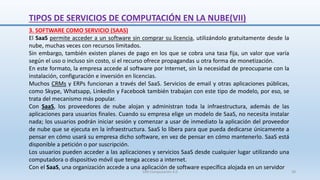 3. SOFTWARE COMO SERVICIO (SAAS)
El SaaS permite acceder a un software sin comprar su licencia, utilizándolo gratuitamente desde la
nube, muchas veces con recursos limitados.
Sin embargo, también existen planes de pago en los que se cobra una tasa fija, un valor que varía
según el uso o incluso sin costo, si el recurso ofrece propagandas u otra forma de monetización.
En este formato, la empresa accede al software por Internet, sin la necesidad de preocuparse con la
instalación, configuración e inversión en licencias.
Muchos CRMs y ERPs funcionan a través del SaaS. Servicios de email y otras aplicaciones públicas,
como Skype, Whatsapp, LinkedIn y Facebook también trabajan con este tipo de modelo, por eso, se
trata del mecanismo más popular.
Con SaaS, los proveedores de nube alojan y administran toda la infraestructura, además de las
aplicaciones para usuarios finales. Cuando su empresa elige un modelo de SaaS, no necesita instalar
nada; los usuarios podrán iniciar sesión y comenzar a usar de inmediato la aplicación del proveedor
de nube que se ejecuta en la infraestructura. SaaS lo libera para que pueda dedicarse únicamente a
pensar en cómo usará su empresa dicho software, en vez de pensar en cómo mantenerlo. SaaS está
disponible a petición o por suscripción.
Los usuarios pueden acceder a las aplicaciones y servicios SaaS desde cualquier lugar utilizando una
computadora o dispositivo móvil que tenga acceso a internet.
Con el SaaS, una organización accede a una aplicación de software específica alojada en un servidor
TIPOS DE SERVICIOS DE COMPUTACIÓN EN LA NUBE(VII)
SJM Computación 4.0 39
 