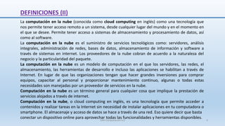 DEFINICIONES (II)
La computación en la nube (conocida como cloud computing en inglés) como una tecnología que
nos permite tener acceso remoto a un sistema, desde cualquier lugar del mundo y en el momento en
el que se desee. Permite tener acceso a sistemas de almacenamiento y procesamiento de datos, así
como al software.
La computación en la nube es el suministro de servicios tecnológicos como: servidores, análisis
integrales, administración de redes, bases de datos, almacenamiento de información y software a
través de sistemas en internet. Los proveedores de la nube cobran de acuerdo a la naturaleza del
negocio y la particularidad del paquete.
La computación en la nube es un modelo de computación en el que los servidores, las redes, el
almacenamiento, las herramientas de desarrollo e incluso las aplicaciones se habilitan a través de
Internet. En lugar de que las organizaciones tengan que hacer grandes inversiones para comprar
equipos, capacitar al personal y proporcionar mantenimiento continuo, algunas o todas estas
necesidades son manejadas por un proveedor de servicios en la nube.
Computación en la nube es un término general para cualquier cosa que implique la prestación de
servicios alojados a través de internet.
Computación en la nube, o cloud computing en inglés, es una tecnología que permite acceder a
contenidos y realizar tareas en la Internet sin necesidad de instalar aplicaciones en tu computadora o
smartphone. El almacenaje y acceso de datos se hace a través de una red. Eso quiere decir que basta
conectar un dispositivo online para aprovechar todas las funcionalidades y herramientas disponibles.
SJM Computación 4.0 4
 