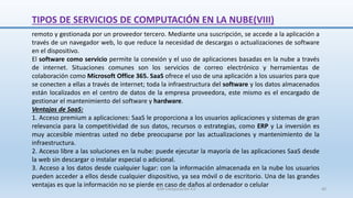 remoto y gestionada por un proveedor tercero. Mediante una suscripción, se accede a la aplicación a
través de un navegador web, lo que reduce la necesidad de descargas o actualizaciones de software
en el dispositivo.
El software como servicio permite la conexión y el uso de aplicaciones basadas en la nube a través
de internet. Situaciones comunes son los servicios de correo electrónico y herramientas de
colaboración como Microsoft Office 365. SaaS ofrece el uso de una aplicación a los usuarios para que
se conecten a ellas a través de internet; toda la infraestructura del software y los datos almacenados
están localizados en el centro de datos de la empresa proveedora, este mismo es el encargado de
gestionar el mantenimiento del software y hardware.
Ventajas de SaaS:
1. Acceso premium a aplicaciones: SaaS le proporciona a los usuarios aplicaciones y sistemas de gran
relevancia para la competitividad de sus datos, recursos o estrategias, como ERP y La inversión es
muy accesible mientras usted no debe preocuparse por las actualizaciones y mantenimiento de la
infraestructura.
2. Acceso libre a las soluciones en la nube: puede ejecutar la mayoría de las aplicaciones SaaS desde
la web sin descargar o instalar especial o adicional.
3. Acceso a los datos desde cualquier lugar: con la información almacenada en la nube los usuarios
pueden acceder a ellos desde cualquier dispositivo, ya sea móvil o de escritorio. Una de las grandes
ventajas es que la información no se pierde en caso de daños al ordenador o celular
TIPOS DE SERVICIOS DE COMPUTACIÓN EN LA NUBE(VIII)
SJM Computación 4.0 40
 