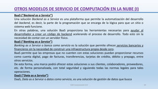 OTROS MODELOS DE SERVICIO DE COMPUTACIÓN EN LA NUBE (I)
BaaS (“Backend as a Service”)
Una solución Backend as a Service es una plataforma que permite la automatización del desarrollo
del backend, es decir, la parte de la programación que se encarga de la lógica para que un sitio o
sistema web funcione.
En otras palabras, una solución BaaS proporciona las herramientas necesarias para ayudar al
desarrollador a crear un código de backend acelerando el proceso de desarrollo. Todo esto sin la
necesidad de contar con un servidor físico.
BaaS (“Banking as a Service”)
Banking as a Service o banca como servicio es la solución que permite ofrecer servicios bancarios y
financieros sin la necesidad de construir una infraestructura propia desde cero.
BaaS permite que las empresas que no cuenten con estas soluciones puedan proporcionar recursos
como cuenta digital, pago de facturas, transferencias, tarjetas de crédito, débito y prepago, entre
otros servicios.
De esta forma, una marca podrá ofrecer estas soluciones a sus clientes, colaboradores, proveedores,
etc. de forma personalizada, con total seguridad y siguiendo todas las normas legales para tales
operaciones.
DaaS (“Data as a Service”)
DaaS, Data as a Service o datos como servicio, es una solución de gestión de datos que busca
SJM Computación 4.0 44
 