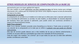 OTROS MODELOS DE SERVICIO DE COMPUTACIÓN EN LA NUBE (II)
aprovecharlos para una mayor agilidad del negocio.
Con este modelo se puede administrar una gran cantidad de datos de forma masiva para entregar
información útil y valiosa para las empresas que tienen como objetivo mejorar la toma de decisiones
con base en los datos.
Computación sin servidor
La computación sin servidor es un modelo en la nube que se utiliza para crear y ejecutar aplicaciones
sin la necesidad de administrar un servidor. En este modelo, un desarrollador no necesita depender
del hardware físico para ejecutar la aplicación, pues puede contar con numerosos servidores o
espacio de almacenamiento remoto.
XaaS (“X as a Service”)
XaaS, X as a Service, también conocido como Everything as a Service o “todo como un servicio”, es
una solución de la computación en la nube que se refiere a cualquier cosa que pueda ser ofrecida
como servicio.
Este tipo de servicio puede abarcar uno o más modelos de los que ya citamos anteriormente y
también se usa para referirse a actividades que antes eran realizadas de forma presencial.
Cada día surgen más modelos “as a Service” por lo que todos los que aún no están bien definidos
pueden considerarse como XaaS.
SJM Computación 4.0 45
 