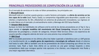 PRINCIPALES PROVEEDORES DE COMPUTACIÓN EN LA NUBE (I)
En el mercado de servicios en la nube no faltan proveedores, los principales son:
1. Microsoft Azure
Microsoft está en el primer puesto gracias a cuatro factores principales: su oferta de servicios en las
tres capas de la nube (IaaS, PaaS y SaaS); su compromiso inigualable para desarrollar y ayudar a los
clientes a implementar AI, ML y Blockchain en entornos de producción innovadores; sus ingresos en
la nube líderes en el mercado y la extraordinaria visión y liderazgo del CEO Satya Nadella.
2. Amazon Web Service
Aunque no tiene las habilidades de software end-to-end de los demás proveedores en el Top 5, fue y
sigue siendo el ejemplo modélico del movimiento del Cloud Computing. Amazon fue el primer
destructor de paradigmas y creador de categorías. Amazon Web Services ofrece una experiencia de
usuario sencilla y elegante además de tener con unos precios muy competitivos.
3. IBM Cloud
IBM ha escalado posiciones en los últimos años tras haber superado a Salesforce.com y a SAP gracias
a la transformación de su amplia gama de experiencia y tecnología de software desde el entorno
real hasta la nube. IBM es también uno de los proveedores de Cloud Computing que ofrece los tres
servicios: IaaS, PaaS y SaaS. Esta oferta en su servicio es una gran ventaja respecto a otros
competidores dado que consigue aportar más opciones a los clientes, una integración más fluida y
una mejor seguridad cibernética.
SJM Computación 4.0 47
 