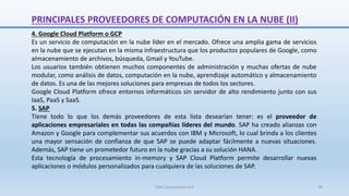 PRINCIPALES PROVEEDORES DE COMPUTACIÓN EN LA NUBE (II)
4. Google Cloud Platform o GCP
Es un servicio de computación en la nube líder en el mercado. Ofrece una amplia gama de servicios
en la nube que se ejecutan en la misma infraestructura que los productos populares de Google, como
almacenamiento de archivos, búsqueda, Gmail y YouTube.
Los usuarios también obtienen muchos componentes de administración y muchas ofertas de nube
modular, como análisis de datos, computación en la nube, aprendizaje automático y almacenamiento
de datos. Es una de las mejores soluciones para empresas de todos los sectores.
Google Cloud Platform ofrece entornos informáticos sin servidor de alto rendimiento junto con sus
IaaS, PaaS y SaaS.
5. SAP
Tiene todo lo que los demás proveedores de esta lista desearían tener: es el proveedor de
aplicaciones empresariales en todas las compañías líderes del mundo. SAP ha creado alianzas con
Amazon y Google para complementar sus acuerdos con IBM y Microsoft, lo cual brinda a los clientes
una mayor sensación de confianza de que SAP se puede adaptar fácilmente a nuevas situaciones.
Además, SAP tiene un prometedor futuro en la nube gracias a su solución HANA.
Esta tecnología de procesamiento in-memory y SAP Cloud Platform permite desarrollar nuevas
aplicaciones o módulos personalizados para cualquiera de las soluciones de SAP.
SJM Computación 4.0 48
 