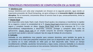 PRINCIPALES PROVEEDORES DE COMPUTACIÓN EN LA NUBE (III)
6. Salesforce.com
Aunque Salesforce.com solía estar empatado con Amazon en la segunda posición, sigue siendo un
importante proveedor de Cloud Computing, con gran enfoque en la innovación digital y la estrategia
disruptiva. Por el momento, únicamente ofrece el servicio Saas lo que, consecuentemente, limita su
número de clientes.
7. Oracle Cloud
Está disponible como SaaS, PaaS e IaaS. Oracle Cloud ayuda a las empresas a transformar la rapidez
de su negocio y reducir la complejidad de la TI. Oracle Cloud SaaS proporciona un entorno de nube
seguro y completo basado en datos. Oracle Cloud PaaS ayuda a las empresas de TI y a los
desarrolladores independientes a desarrollar, conectar, proteger y compartir datos entre las
aplicaciones. Oracle Cloud IaaS es un amplio conjunto de servicios integrados y basados ​​en
suscripción que ayudan a ejecutar cualquier tipo de carga de trabajo de una empresa
8. GoDaddy
GoDaddy es una plataforma muy popular para comprar dominios, pero también les gusta la
computación en la nube para pequeñas empresas junto con el alojamiento web y los dominios. Son
un sistema en la nube enfocado en IAAS para un fácil desarrollo web. Tienen un tiempo
increíblemente confiable, excelentes herramientas y bajos costos, entonces GoDaddy es la elección
perfecta para ti. Ofrecen sus servicios en tres versiones: GoCentral, Online Store y WordPress.
SJM Computación 4.0 49
 