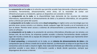 DEFINICIONES(III)
La computación en la nube es la solución que permite acceder bajo demanda a diversas aplicaciones,
servidores, herramientas, almacenamiento, entre otros, sin la necesidad de contar con
infraestructura para su instalación, apenas un dispositivo con conexión a Internet.
La computación en la nube es la disponibilidad bajo demanda de los recursos de sistemas
informáticos, especialmente el almacenamiento de datos y la potencia informática, sin una gestión
activa y directa por parte del usuario.
la computación en la nube (conocida como cloud computing en inglés) como una tecnología que nos
permite tener acceso remoto a un sistema, desde cualquier lugar del mundo y en el momento en el
que se desee. Permite tener acceso a sistemas de almacenamiento y procesamiento de datos, así
como al software.
La computación en la nube es la prestación de servicios informáticos ofrecidos por vía remota y en
tiempo real, de esa forma, las empresas pueden acceder a diversas herramientas desde cualquier
lugar del mundo a través de su equipo de cómputo sin la logística ni los gastos que representa tener
un data center local.
El cloud computing, o computación en la nube, es un sistema de almacenamiento de datos y de
computación que se ofrece a través de la red de internet. La información se aloja en lo que hoy en día
conocemos como la nube o cloud en inglés. Esta nube está formada por diferentes servidores que nos
permiten acceder a esos datos e información cuando y desde donde queramos, siempre que
dispongamos de acceso a internet.
SJM Computación 4.0 5
 
