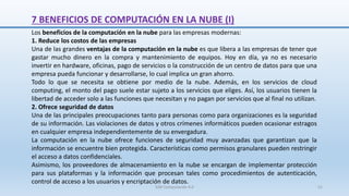 7 BENEFICIOS DE COMPUTACIÓN EN LA NUBE (I)
Los beneficios de la computación en la nube para las empresas modernas:
1. Reduce los costos de las empresas
Una de las grandes ventajas de la computación en la nube es que libera a las empresas de tener que
gastar mucho dinero en la compra y mantenimiento de equipos. Hoy en día, ya no es necesario
invertir en hardware, oficinas, pago de servicios o la construcción de un centro de datos para que una
empresa pueda funcionar y desarrollarse, lo cual implica un gran ahorro.
Todo lo que se necesita se obtiene por medio de la nube. Además, en los servicios de cloud
computing, el monto del pago suele estar sujeto a los servicios que eliges. Así, los usuarios tienen la
libertad de acceder solo a las funciones que necesitan y no pagan por servicios que al final no utilizan.
2. Ofrece seguridad de datos
Una de las principales preocupaciones tanto para personas como para organizaciones es la seguridad
de su información. Las violaciones de datos y otros crímenes informáticos pueden ocasionar estragos
en cualquier empresa independientemente de su envergadura.
La computación en la nube ofrece funciones de seguridad muy avanzadas que garantizan que la
información se encuentre bien protegida. Características como permisos granulares pueden restringir
el acceso a datos confidenciales.
Asimismo, los proveedores de almacenamiento en la nube se encargan de implementar protección
para sus plataformas y la información que procesan tales como procedimientos de autenticación,
control de acceso a los usuarios y encriptación de datos.
SJM Computación 4.0 51
 
