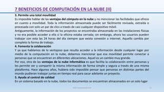 7 BENEFICIOS DE COMPUTACIÓN EN LA NUBE (II)
3. Permite una total movilidad
Es imposible hablar de las ventajas del cómputo en la nube y no mencionar las facilidades que ofrece
en cuanto a movilidad. Toda la información almacenada puede ser fácilmente revisada, extraída o
procesada con solo un par de clics a través de casi cualquier dispositivo móvil.
Antiguamente, la información de los proyectos se encontraba almacenada en las instalaciones físicas
y no era posible acceder a ella si la oficina estaba cerrada; sin embargo, ahora los usuarios pueden
trabajar con esta las 24 horas del día siempre que exista conexión a internet. Aquello cambia por
completo la forma de trabajo.
4. Fomenta la colaboración
Y ya que hablamos de lo ventajoso que resulta acceder a la información desde cualquier lugar por
medio de la computación en la nube, debemos mencionar que esa movilidad permite conectar a
personas que se encuentran en diferentes ubicaciones. Aquel es un cambio muy grande.
Por eso, otra de las ventajas de la nube informática es que facilita la colaboración entre personas y
les permite ver y compartir la misma información de forma simple y segura a través de una misma
plataforma. Hace algunos años, hubiera sido imposible pensar que personas en distintas partes del
mundo pudieran trabajar juntas en tiempo real para sacar adelante un proyecto.
5. Ayuda al control de calidad
En un sistema basado en la nube, todos los documentos se encuentran almacenados en un solo lugar
SJM Computación 4.0 52
 