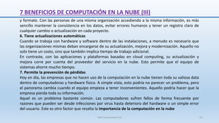 7 BENEFICIOS DE COMPUTACIÓN EN LA NUBE (III)
y formato. Con las personas de una misma organización accediendo a la misma información, es más
sencillo mantener la consistencia en los datos, evitar errores humanos y tener un registro claro de
cualquier cambio o actualización en cada proyecto.
6. Tiene actualizaciones automáticas
Cuando se trabaja con hardware y software dentro de las instalaciones, a menudo es necesario que
las organizaciones mismas deban encargarse de su actualización, mejora y modernización. Aquello no
solo tiene un costo, sino que también implica tiempo de trabajo adicional.
En contraste, con las aplicaciones y plataformas basadas en cloud computing, su actualización y
mejora corre por cuenta del proveedor del servicio en la nube. Esto permite que el equipo de
sistemas ahorre mucho tiempo.
7. Permite la prevención de pérdidas
Hoy en día, las empresas que no hacen uso de la computación en la nube tienen toda su valiosa data
dentro de computadoras y hardware físico. A simple vista, esto podría no parecer un problema, pero
el panorama cambia cuando el equipo empieza a tener inconvenientes. Aquello podría hacer que la
empresa pierda toda su información.
Aquel es un problema bastante común. Las computadoras sufren fallos de forma frecuente por
razones que pueden ser desde infecciones por virus hasta deterioro del hardware o un simple error
del usuario. Este es otro factor que resalta la importancia de la computación en la nube
SJM Computación 4.0 53
 