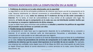 RIESGOS ASOCIADOS CON LA COMPUTACIÓN EN LA NUBE (I)
1. Problemas de sistemas en la nube relacionados con la seguridad
La seguridad es uno de los principales problemas de sistemas que hacen uso de la computación en la
nube. Basarse totalmente en Internet incrementa la vulnerabilidad a ataques de hackers. Pero la
evidencia habla por sí sola, todos los sistemas de TI modernos de hoy en día están conectados a
Internet. Por lo tanto, el nivel de vulnerabilidad es muy similar al de cualquier otro lugar. No
obstante, el hecho de que la computación en la nube sea una red distribuida también facilita que
las empresas se recuperen rápidamente de dichos ataques.
Lo que se debe hacer para minimizar este problema es estudiar y examinar las políticas de seguridad
del proveedor antes de firmar un contrato con ellos.
2. Posible tiempo de inactividad
La computación en nube hace que la organización dependa de la confiabilidad de su conexión a
Internet. Si el servicio de Internet sufre de interrupciones frecuentes o velocidades bajas, la
computación en nube puede no ser adecuada para ese negocio.
Otro aspecto que hay que tener en cuenta es el nivel de dependencia que se tiene de la confiabilidad
en la nube. Incluso los proveedores de servicios de computación en la nube más confiables sufren
problemas de sistemas que les causan interrupciones en el servidor de vez en cuando. Por ejemplo,
una empresa tan confiable como Apple tuvo el 20 de Mayo de 2015 una interrupción de siete horas
en Apple iCloud que afectó al correo electrónico y a otros servicios en la nube, como iCloud Drive,
Documents, etc. SJM Computación 4.0 54
 