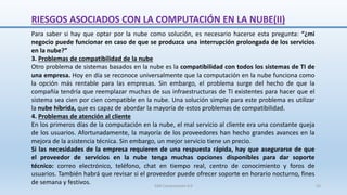 RIESGOS ASOCIADOS CON LA COMPUTACIÓN EN LA NUBE(II)
Para saber si hay que optar por la nube como solución, es necesario hacerse esta pregunta: “¿mi
negocio puede funcionar en caso de que se produzca una interrupción prolongada de los servicios
en la nube?”
3. Problemas de compatibilidad de la nube
Otro problema de sistemas basados en la nube es la compatibilidad con todos los sistemas de TI de
una empresa. Hoy en día se reconoce universalmente que la computación en la nube funciona como
la opción más rentable para las empresas. Sin embargo, el problema surge del hecho de que la
compañía tendría que reemplazar muchas de sus infraestructuras de TI existentes para hacer que el
sistema sea cien por cien compatible en la nube. Una solución simple para este problema es utilizar
la nube híbrida, que es capaz de abordar la mayoría de estos problemas de compatibilidad.
4. Problemas de atención al cliente
En los primeros días de la computación en la nube, el mal servicio al cliente era una constante queja
de los usuarios. Afortunadamente, la mayoría de los proveedores han hecho grandes avances en la
mejora de la asistencia técnica. Sin embargo, un mejor servicio tiene un precio.
Si las necesidades de la empresa requieren de una respuesta rápida, hay que asegurarse de que
el proveedor de servicios en la nube tenga muchas opciones disponibles para dar soporte
técnico: correo electrónico, teléfono, chat en tiempo real, centro de conocimiento y foros de
usuarios. También habrá que revisar si el proveedor puede ofrecer soporte en horario nocturno, fines
de semana y festivos. SJM Computación 4.0 55
 