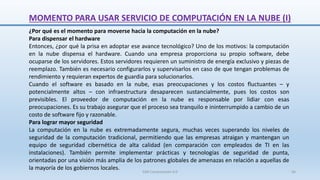 MOMENTO PARA USAR SERVICIO DE COMPUTACIÓN EN LA NUBE (I)
¿Por qué es el momento para moverse hacia la computación en la nube?
Para dispensar el hardware
Entonces, ¿por qué la prisa en adoptar ese avance tecnológico? Uno de los motivos: la computación
en la nube dispensa el hardware. Cuando una empresa proporciona su propio software, debe
ocuparse de los servidores. Estos servidores requieren un suministro de energía exclusivo y piezas de
reemplazo. También es necesario configurarlos y supervisarlos en caso de que tengan problemas de
rendimiento y requieran expertos de guardia para solucionarlos.
Cuando el software es basado en la nube, esas preocupaciones y los costos fluctuantes – y
potencialmente altos – con infraestructura desaparecen sustancialmente, pues los costos son
previsibles. El proveedor de computación en la nube es responsable por lidiar con esas
preocupaciones. Es su trabajo asegurar que el proceso sea tranquilo e ininterrumpido a cambio de un
costo de software fijo y razonable.
Para lograr mayor seguridad
La computación en la nube es extremadamente segura, muchas veces superando los niveles de
seguridad de la computación tradicional, permitiendo que las empresas atraigan y mantengan un
equipo de seguridad cibernética de alta calidad (en comparación con empleados de TI en las
instalaciones). También permite implementar prácticas y tecnologías de seguridad de punta,
orientadas por una visión más amplia de los patrones globales de amenazas en relación a aquellas de
la mayoría de los gobiernos locales.
SJM Computación 4.0 56
 